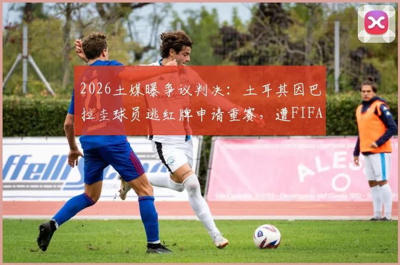 2026土媒曝争议判决:土耳其因巴拉圭球员逃红牌申请重赛,遭FIFA正式驳回