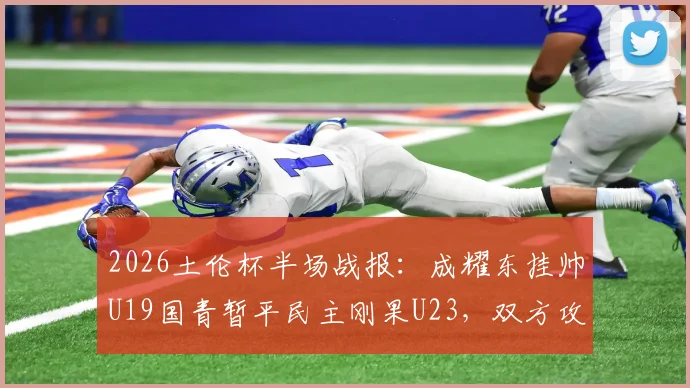 2026土伦杯半场战报：成耀东挂帅U19国青暂平民主刚果U23，双方攻防细节解读