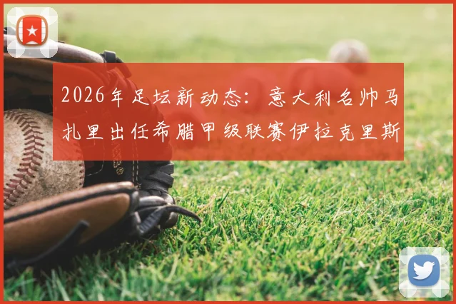 2026年足坛新动态：意大利名帅马扎里出任希腊甲级联赛伊拉克里斯队主教练，执教前景分析与球队影响