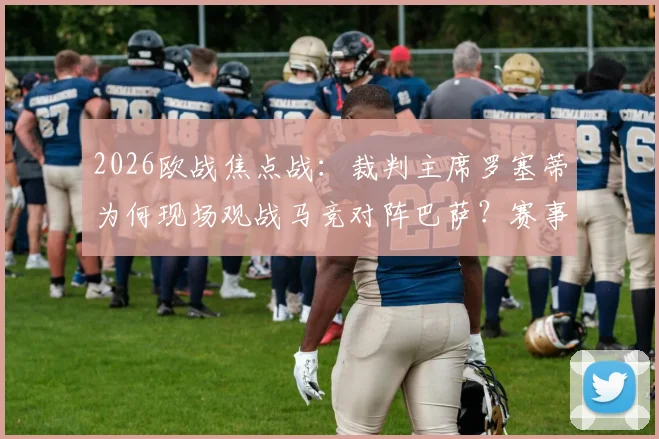 2026欧战焦点战：裁判主席罗塞蒂为何现场观战马竞对阵巴萨？赛事看点与判罚尺度深度解析