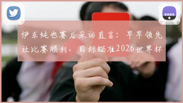 伊东纯也赛后采访直言：早早领先让比赛顺利，目标瞄准2026世界杯击败瑞典