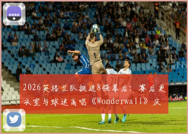 2026英格兰队挺进8强幕后：赛后更衣室与球迷高唱《Wonderwall》庆祝传统全解析