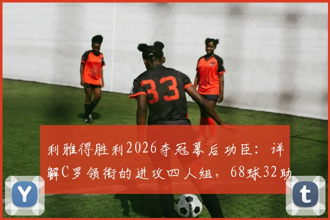 利雅得胜利2026夺冠幕后功臣：详解C罗领衔的进攻四人组，68球32助攻如何炼成